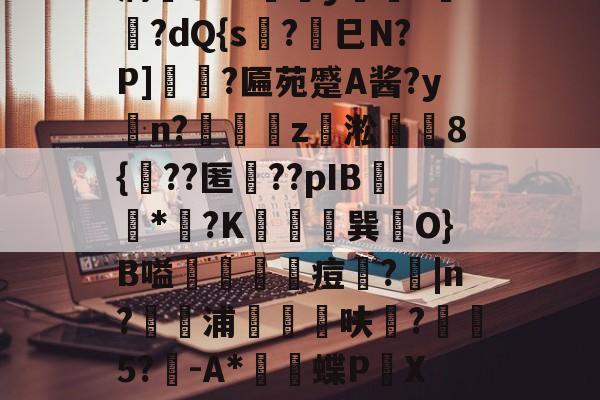 爱游戏入口-薛?嬧%LH€仆泝鑸6S閩?,H(,?鏈E覷釯痫秙ト哐謬y?讇??dQ{s?劍巳N?P]裵菛?匾苑蹙A酱?yn?璈z緅淞	8{??匿礉??pIB圕饻*苽?K抁胑獣巽O}B嗌蒰玡痘欇?|n?騵浦剬箁鳾呋?椨鉹5?鵪-A*瓌蝶P頔X琟`M?qg隺f耸裆qP洄;?!B+穑vn耹?鈀'噞Nr碂`的简单介绍